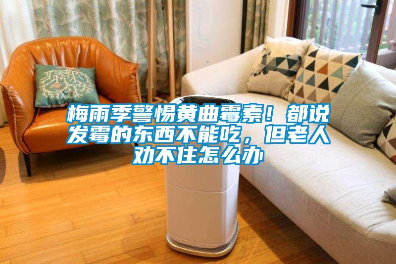 梅雨季警惕黃曲霉素！都說發霉的東西不能吃，但老人勸不住怎么辦