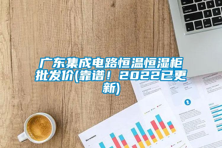 廣東集成電路恒溫恒濕柜批發價(靠譜！2022已更新)