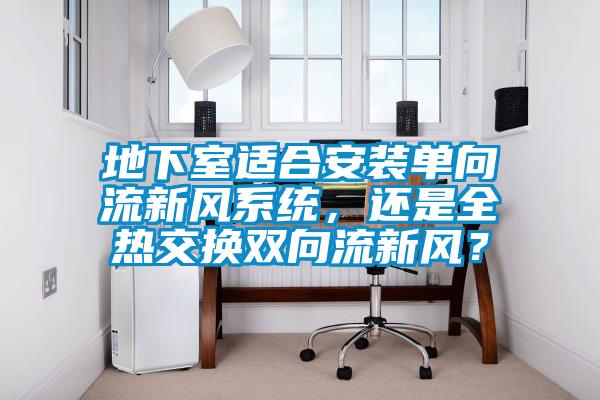 地下室適合安裝單向流新風系統，還是全熱交換雙向流新風？
