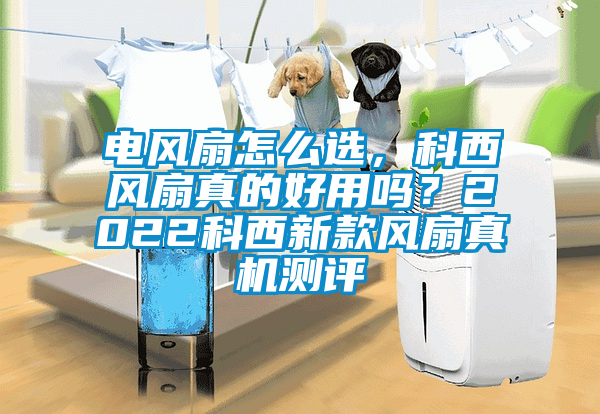 電風扇怎么選，科西風扇真的好用嗎？2022科西新款風扇真機測評