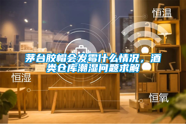 茅臺膠帽會發霉什么情況，酒類倉庫潮濕問題求解