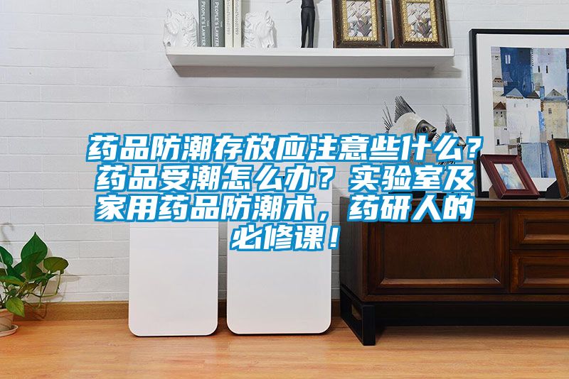 藥品防潮存放應注意些什么？藥品受潮怎么辦？實驗室及家用藥品防潮術，藥研人的必修課！