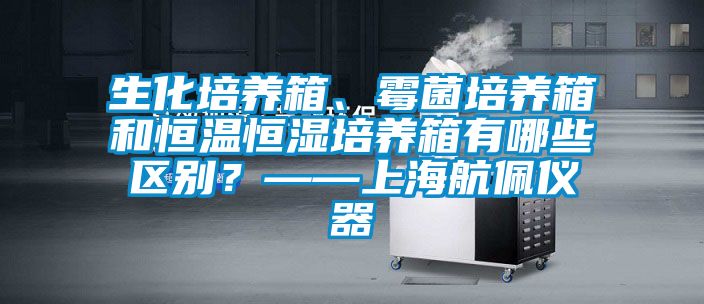 生化培養箱、霉菌培養箱和恒溫恒濕培養箱有哪些區別？——上海航佩儀器